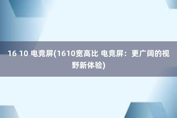 16 10 电竞屏(1610宽高比 电竞屏：更广阔的视野新体验)