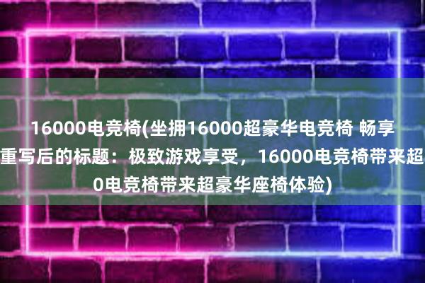 16000电竞椅(坐拥16000超豪华电竞椅 畅享极致游戏体验 重写后的标题：极致游戏享受，16000电竞椅带来超豪华座椅体验)