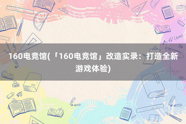 160电竞馆(「160电竞馆」改造实录：打造全新游戏体验)