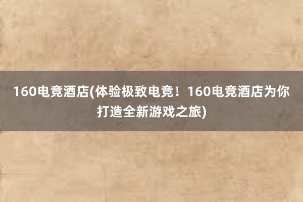 160电竞酒店(体验极致电竞！160电竞酒店为你打造全新游戏之旅)