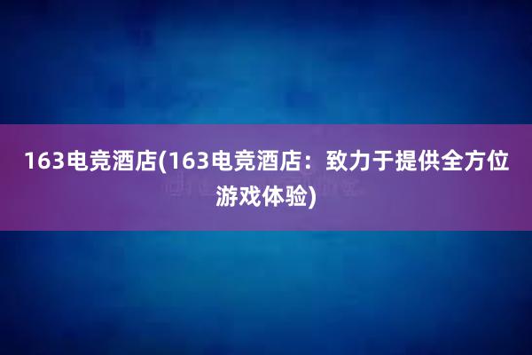 163电竞酒店(163电竞酒店：致力于提供全方位游戏体验)