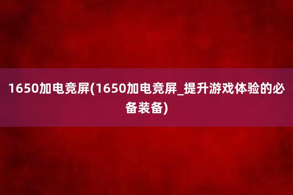 1650加电竞屏(1650加电竞屏_提升游戏体验的必备装备)