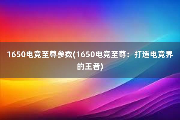 1650电竞至尊参数(1650电竞至尊：打造电竞界的王者)