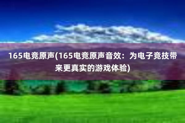 165电竞原声(165电竞原声音效：为电子竞技带来更真实的游戏体验)