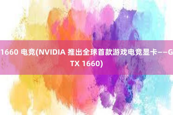 1660 电竞(NVIDIA 推出全球首款游戏电竞显卡——GTX 1660)