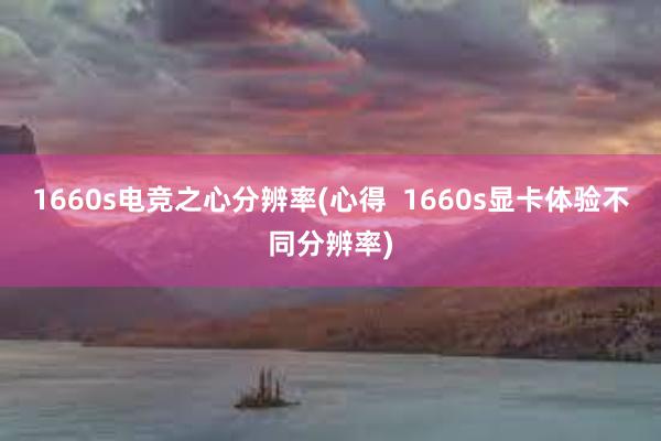 1660s电竞之心分辨率(心得  1660s显卡体验不同分辨率)