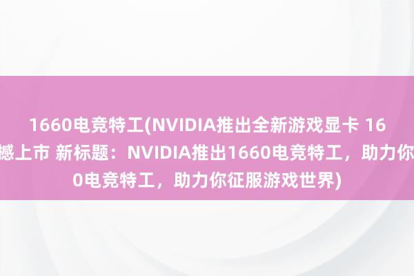 1660电竞特工(NVIDIA推出全新游戏显卡 1660电竞特工震撼上市 新标题：NVIDIA推出1660电竞特工，助力你征服游戏世界)