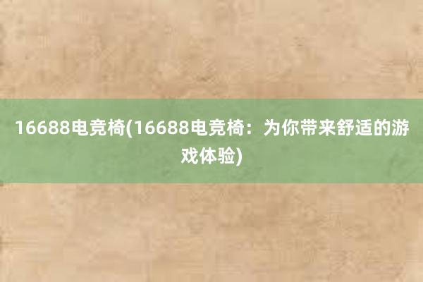 16688电竞椅(16688电竞椅：为你带来舒适的游戏体验)