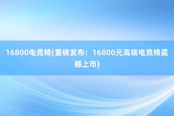 16800电竞椅(重磅发布：16800元高端电竞椅震撼上市)