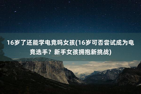 16岁了还能学电竞吗女孩(16岁可否尝试成为电竞选手？新手女孩拥抱新挑战)