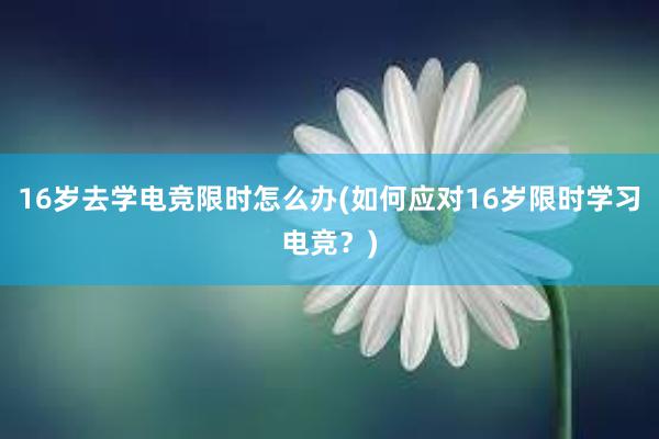 16岁去学电竞限时怎么办(如何应对16岁限时学习电竞？)