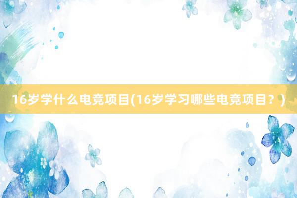 16岁学什么电竞项目(16岁学习哪些电竞项目？)