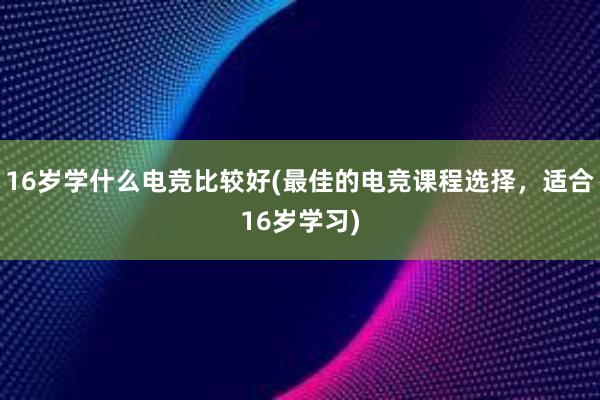 16岁学什么电竞比较好(最佳的电竞课程选择，适合16岁学习)