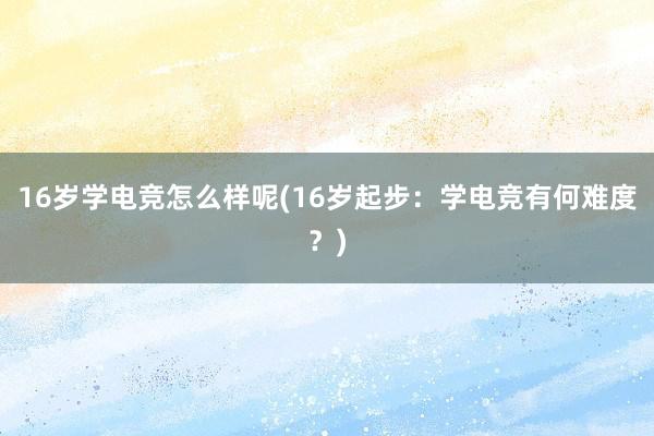 16岁学电竞怎么样呢(16岁起步：学电竞有何难度？)