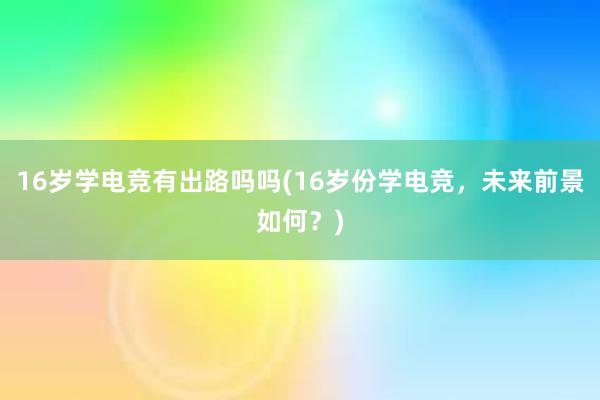 16岁学电竞有出路吗吗(16岁份学电竞，未来前景如何？)