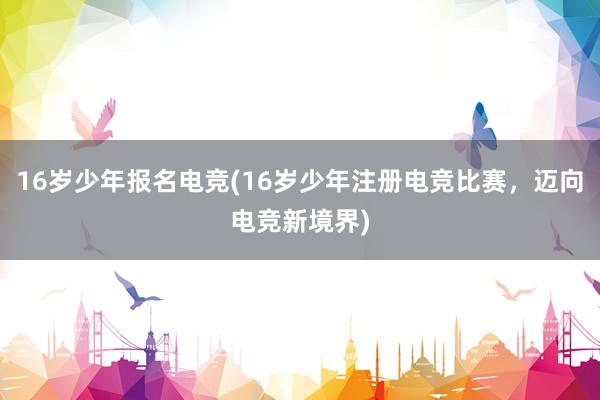 16岁少年报名电竞(16岁少年注册电竞比赛，迈向电竞新境界)