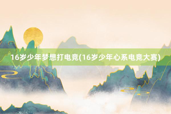 16岁少年梦想打电竞(16岁少年心系电竞大赛)