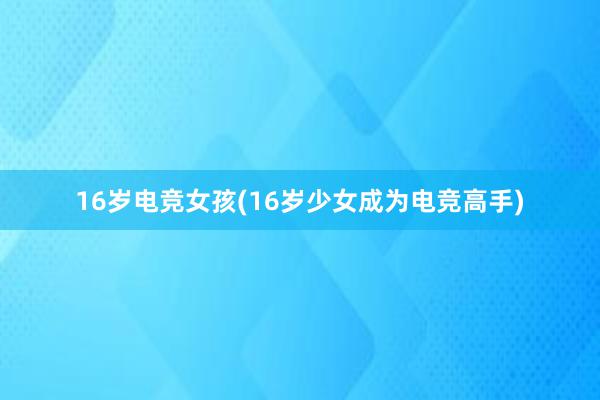 16岁电竞女孩(16岁少女成为电竞高手)