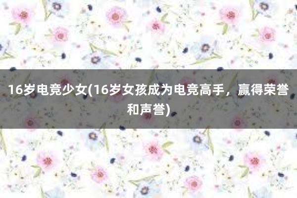 16岁电竞少女(16岁女孩成为电竞高手，赢得荣誉和声誉)