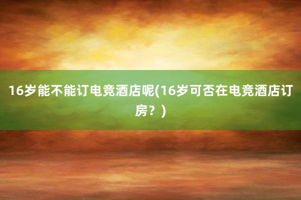 16岁能不能订电竞酒店呢(16岁可否在电竞酒店订房？)