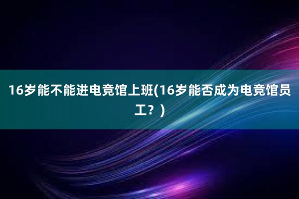 16岁能不能进电竞馆上班(16岁能否成为电竞馆员工？)