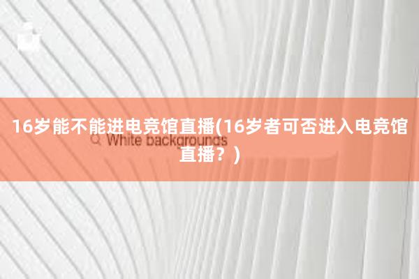 16岁能不能进电竞馆直播(16岁者可否进入电竞馆直播？)