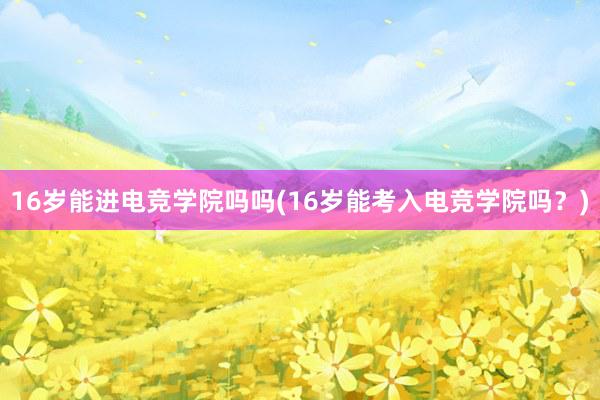 16岁能进电竞学院吗吗(16岁能考入电竞学院吗？)