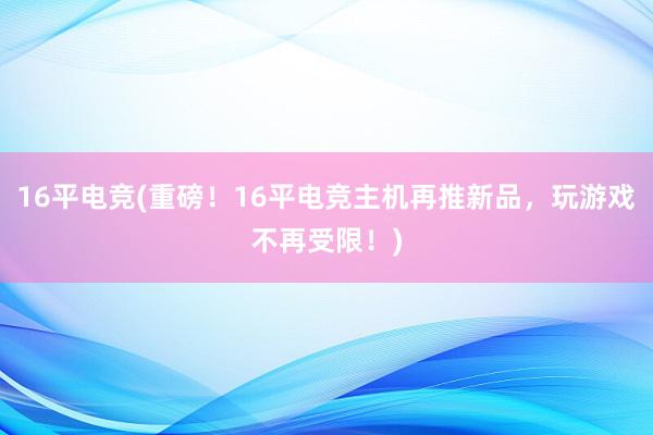 16平电竞(重磅！16平电竞主机再推新品，玩游戏不再受限！)