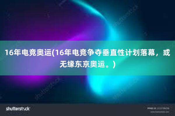 16年电竞奥运(16年电竞争夺垂直性计划落幕，或无缘东京奥运。)