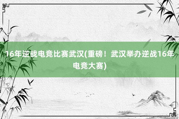 16年逆战电竞比赛武汉(重磅！武汉举办逆战16年电竞大赛)