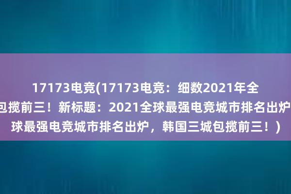 17173电竞(17173电竞：细数2021年全球最强电竞城市，韩国包揽前三！新标题：2021全球最强电竞城市排名出炉，韩国三城包揽前三！)