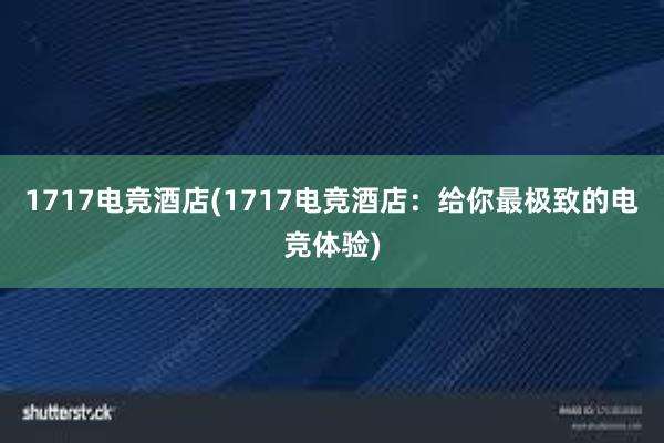 1717电竞酒店(1717电竞酒店：给你最极致的电竞体验)