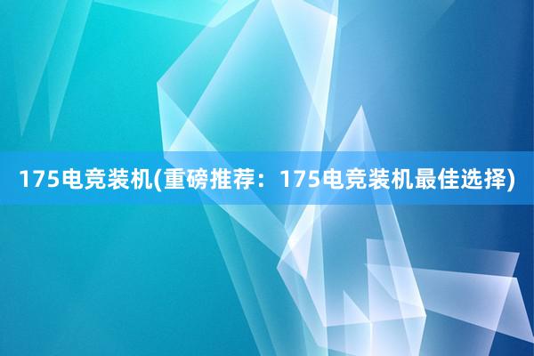 175电竞装机(重磅推荐：175电竞装机最佳选择)