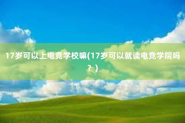 17岁可以上电竞学校嘛(17岁可以就读电竞学院吗？)