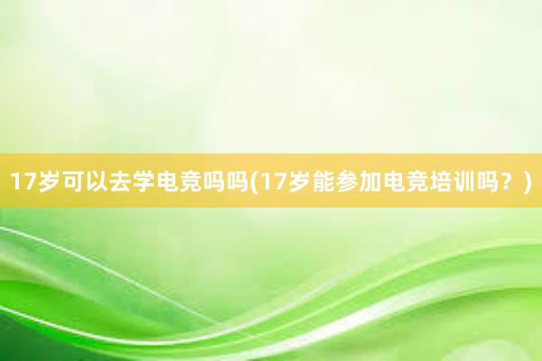 17岁可以去学电竞吗吗(17岁能参加电竞培训吗？)