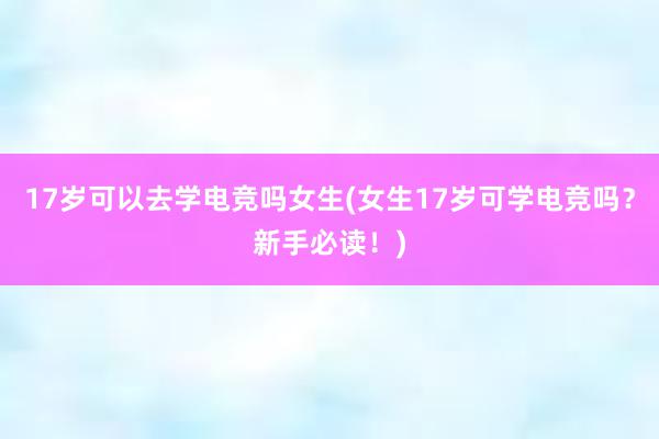 17岁可以去学电竞吗女生(女生17岁可学电竞吗？新手必读！)