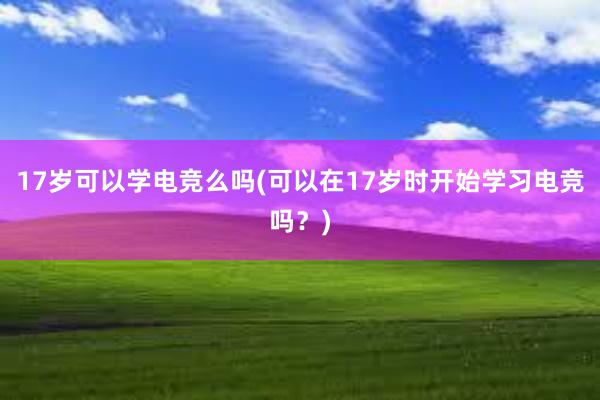 17岁可以学电竞么吗(可以在17岁时开始学习电竞吗？)