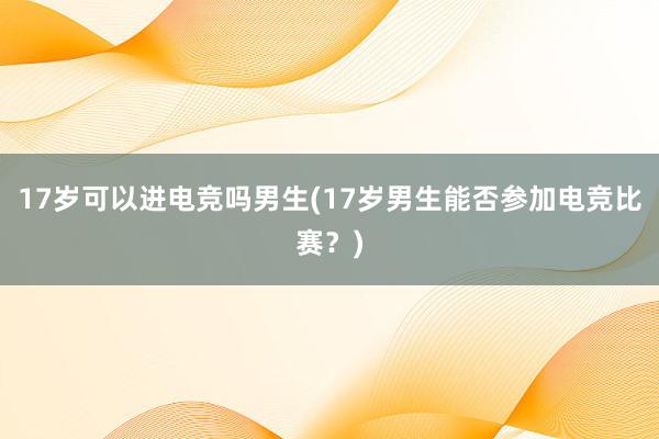 17岁可以进电竞吗男生(17岁男生能否参加电竞比赛？)