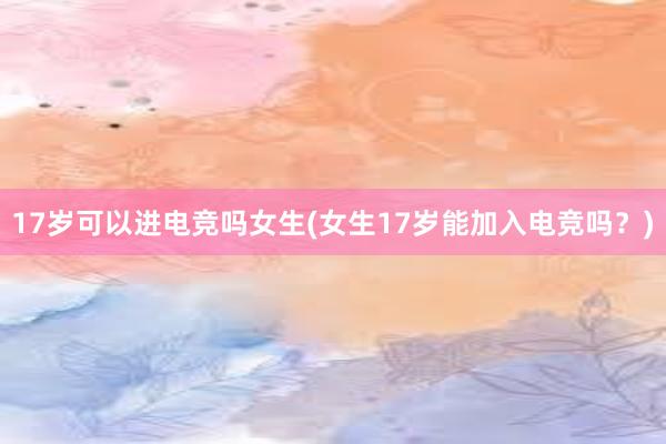 17岁可以进电竞吗女生(女生17岁能加入电竞吗？)