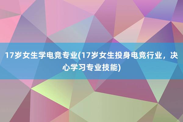 17岁女生学电竞专业(17岁女生投身电竞行业，决心学习专业技能)