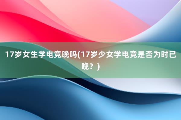 17岁女生学电竞晚吗(17岁少女学电竞是否为时已晚？)