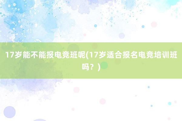 17岁能不能报电竞班呢(17岁适合报名电竞培训班吗？)