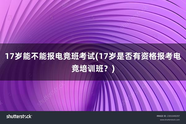 17岁能不能报电竞班考试(17岁是否有资格报考电竞培训班？)