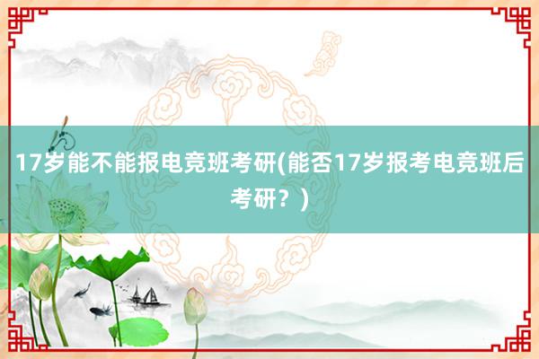 17岁能不能报电竞班考研(能否17岁报考电竞班后考研？)