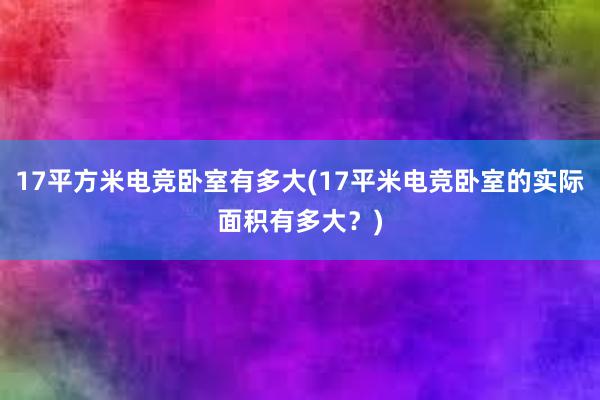 17平方米电竞卧室有多大(17平米电竞卧室的实际面积有多大？)