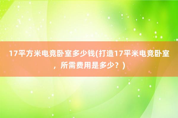 17平方米电竞卧室多少钱(打造17平米电竞卧室，所需费用是多少？)