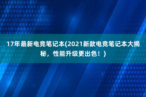 17年最新电竞笔记本(2021新款电竞笔记本大揭秘，性能升级更出色！)