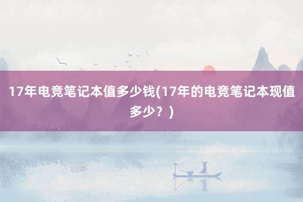 17年电竞笔记本值多少钱(17年的电竞笔记本现值多少？)