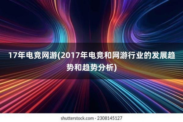 17年电竞网游(2017年电竞和网游行业的发展趋势和趋势分析)