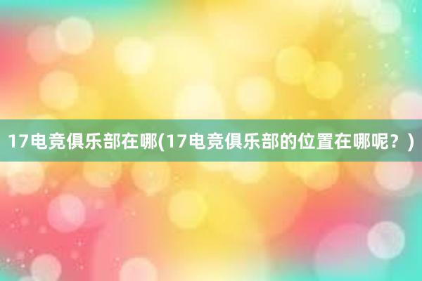 17电竞俱乐部在哪(17电竞俱乐部的位置在哪呢？)